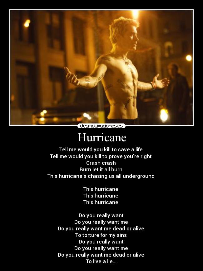 Hurricane - Tell me would you kill to save a life
Tell me would you kill to prove youre right
Crash crash
Burn let it all burn
This hurricanes chasing us all underground
This hurricane
This hurricane
This hurricane
Do you really want
Do you really want me
Do you really want me dead or alive
To torture for my sins
Do you really want
Do you really want me
Do you really want me dead or alive
To live a lie....