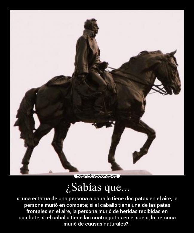 ¿Sabías que... - si una estatua de una persona a caballo tiene dos patas en el aire, la
persona murió en combate; si el caballo tiene una de las patas
frontales en el aire, la persona murió de heridas recibidas en
combate; si el caballo tiene las cuatro patas en el suelo, la persona
murió de causas naturales?.