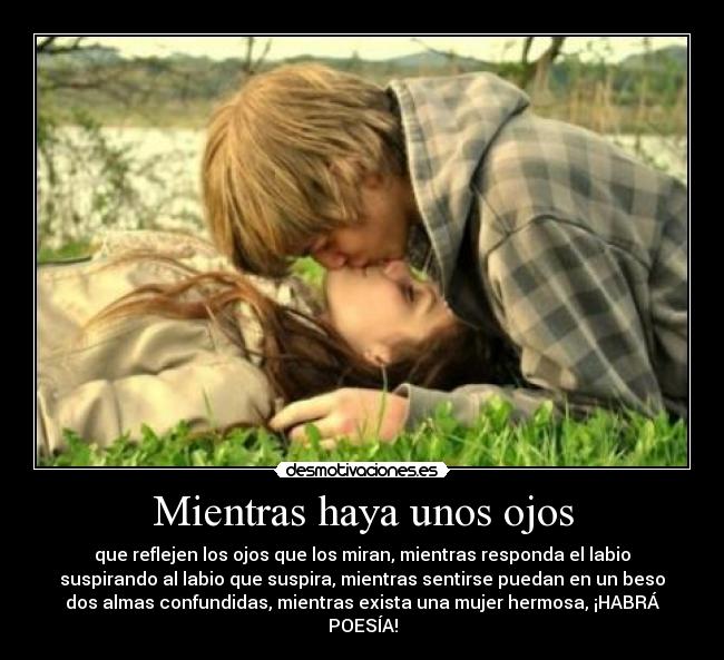 Mientras haya unos ojos - que reflejen los ojos que los miran, mientras responda el labio
suspirando al labio que suspira, mientras sentirse puedan en un beso
dos almas confundidas, mientras exista una mujer hermosa, ¡HABRÁ
POESÍA!