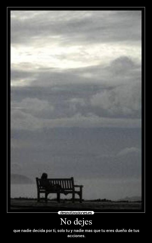 No dejes - que nadie decida por ti, solo tu y nadie mas que tu eres dueño de tus acciones.