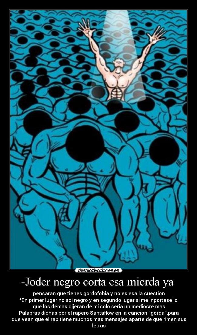 -Joder negro corta esa mierda ya - pensaran que tienes gordofobia y no es esa la cuestion
*En primer lugar no soi negro y en segundo lugar si me inportase lo
que los demas dijeran de mi solo seria un mediocre mas
Palabras dichas por el rapero Santaflow en la cancion gorda,para
que vean que el rap tiene muchos mas mensajes aparte de que rimen sus
letras