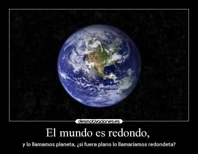 El mundo es redondo,  - y lo llamamos planeta, ¿si fuera plano lo llamaríamos redondeta?