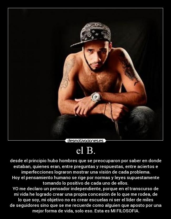 el B. - desde el principio hubo hombres que se preocuparon por saber en donde
estaban, quienes eran, entre preguntas y respuestas, entre aciertos e
imperfecciones lograron mostrar una visión de cada problema.
Hoy el pensamiento humano se rige por normas y leyes supuestamente
tomando lo positivo de cada uno de ellos.
YO me declaro un pensador independiente, porque en el transcurso de
mi vida he logrado crear una propia concesión de lo que me rodea, de
lo que soy, mi objetivo no es crear escuelas ni ser el líder de miles
de seguidores sino que se me recuerde como alguien que aposto por una
mejor forma de vida, solo eso. Esta es MI FILOSOFIA.