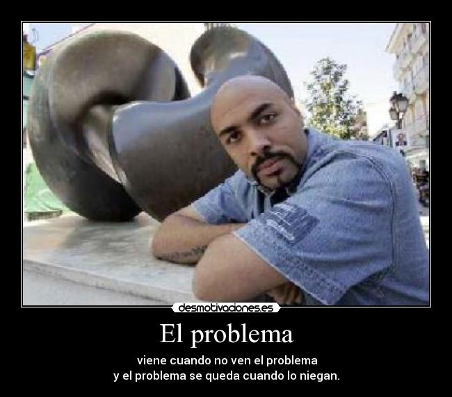 El problema -  viene cuando no ven el problema
y el problema se queda cuando lo niegan.