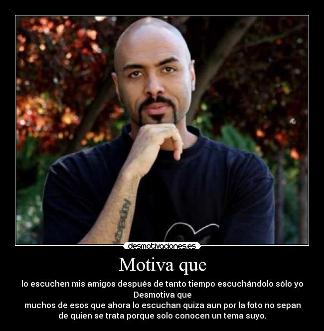 Motiva que - lo escuchen mis amigos después de tanto tiempo escuchándolo sólo yo
Desmotiva que
muchos de esos que ahora lo escuchan quiza aun por la foto no sepan
de quien se trata porque solo conocen un tema suyo.