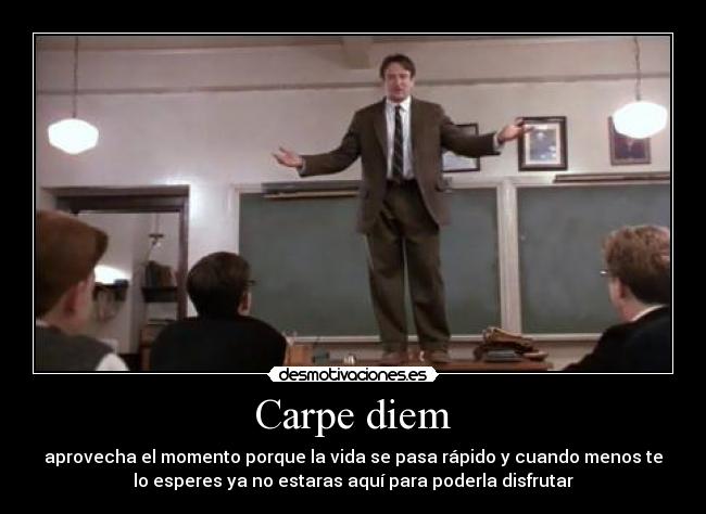 Carpe diem - aprovecha el momento porque la vida se pasa rápido y cuando menos te
lo esperes ya no estaras aquí para poderla disfrutar