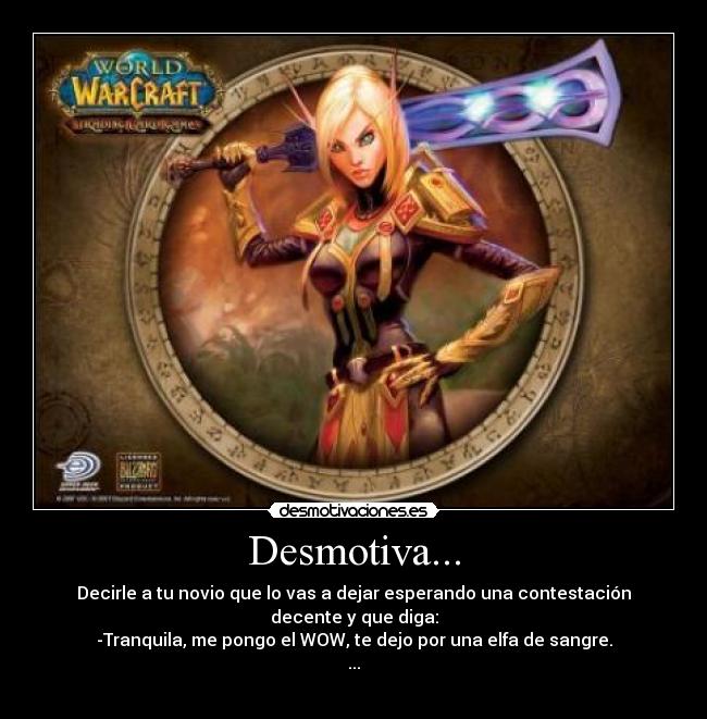 Desmotiva... - Decirle a tu novio que lo vas a dejar esperando una contestación decente y que diga:
-Tranquila, me pongo el WOW, te dejo por una elfa de sangre.
...