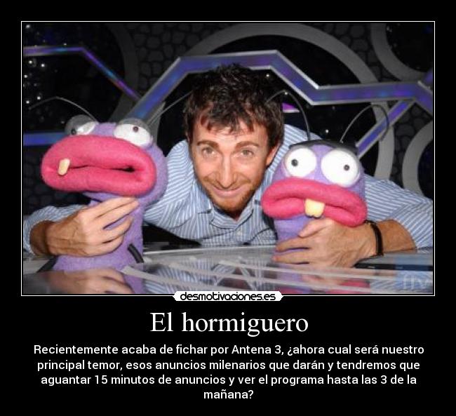 El hormiguero - Recientemente acaba de fichar por Antena 3, ¿ahora cual será nuestro
principal temor, esos anuncios milenarios que darán y tendremos que
aguantar 15 minutos de anuncios y ver el programa hasta las 3 de la
mañana?
