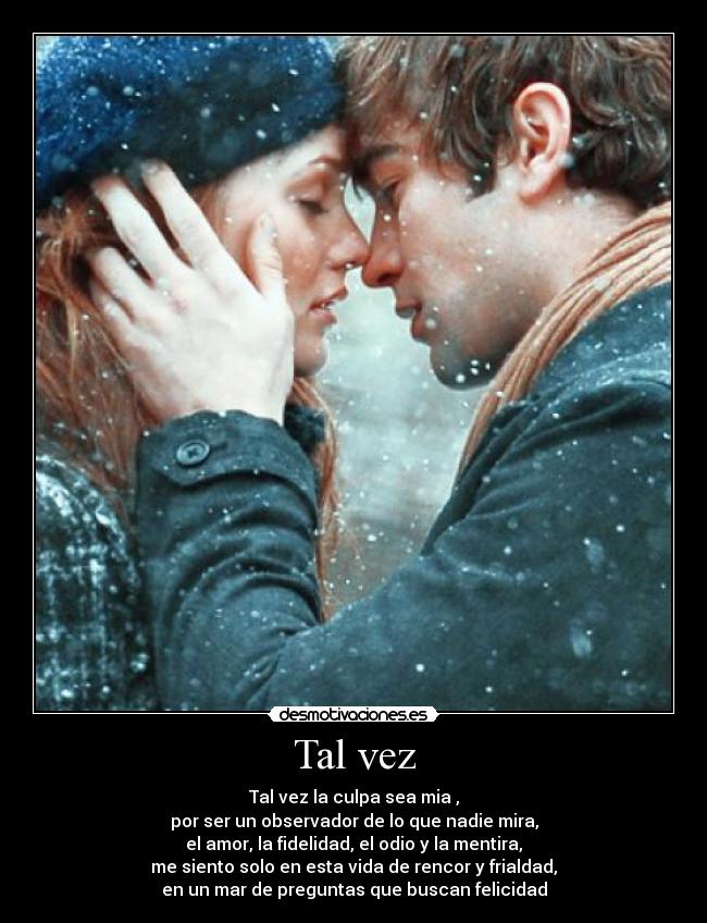 Tal vez - Tal vez la culpa sea mia ,
por ser un observador de lo que nadie mira,
el amor, la fidelidad, el odio y la mentira,
me siento solo en esta vida de rencor y frialdad,
en un mar de preguntas que buscan felicidad