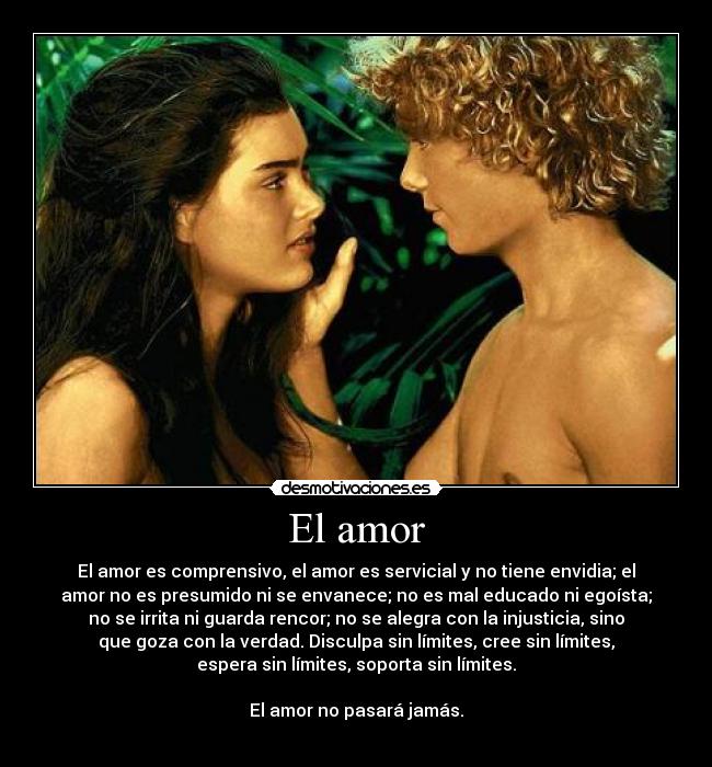 El amor - El amor es comprensivo, el amor es servicial y no tiene envidia; el
amor no es presumido ni se envanece; no es mal educado ni egoísta;
no se irrita ni guarda rencor; no se alegra con la injusticia, sino
que goza con la verdad. Disculpa sin límites, cree sin límites,
espera sin límites, soporta sin límites.
El amor no pasará jamás.