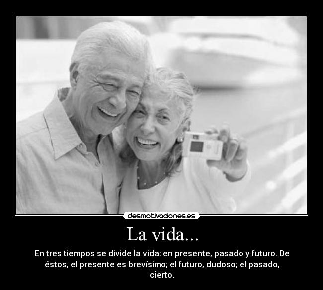 La vida... - En tres tiempos se divide la vida: en presente, pasado y futuro. De
éstos, el presente es brevísimo; el futuro, dudoso; el pasado,
cierto.