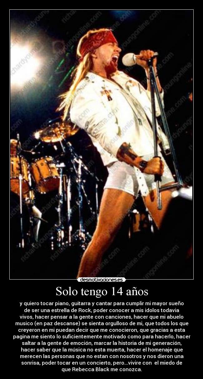 Solo tengo 14 años - y quiero tocar piano, guitarra y cantar para cumplir mi mayor sueño
de ser una estrella de Rock, poder conocer a mis idolos todavia
vivos, hacer pensar a la gente con canciones, hacer que mi abuelo
musico (en paz descanse) se sienta orgulloso de mi, que todos los que
creyeron en mi puedan decir que me conocieron, que gracias a esta
pagina me siento lo suficientemente motivado como para hacerlo, hacer
saltar a la gente de emoción, marcar la historia de mi generación,
hacer saber que la música no esta muerta, hacer el homenaje que
merecen las personas que no estan con nosotros y nos dieron una
sonrisa, poder tocar en un concierto, pero...vivire con el miedo de
que Rebecca Black me conozca.
