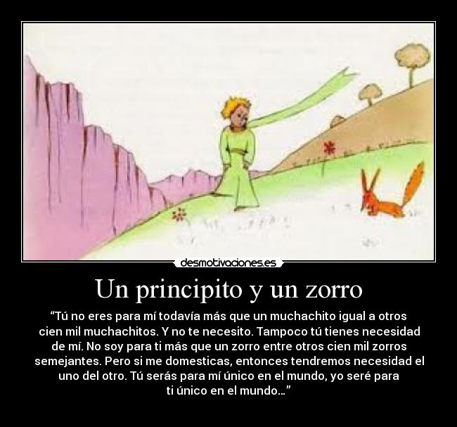 Un principito y un zorro - “Tú no eres para mí todavía más que un muchachito igual a otros
cien mil muchachitos. Y no te necesito. Tampoco tú tienes necesidad
de mí. No soy para ti más que un zorro entre otros cien mil zorros
semejantes. Pero si me domesticas, entonces tendremos necesidad el
uno del otro. Tú serás para mí único en el mundo, yo seré para
ti único en el mundo…”
