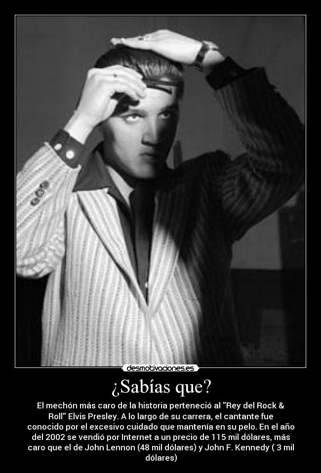 ¿Sabías que? - El mechón más caro de la historia perteneció al Rey del Rock &
Roll Elvis Presley. A lo largo de su carrera, el cantante fue
conocido por el excesivo cuidado que mantenía en su pelo. En el año
del 2002 se vendió por Internet a un precio de 115 mil dólares, más
caro que el de John Lennon (48 mil dólares) y John F. Kennedy ( 3 mil
dólares)