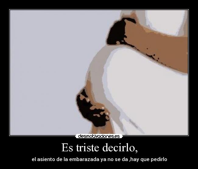 Es triste decirlo, - el asiento de la embarazada ya no se da ,hay que pedirlo