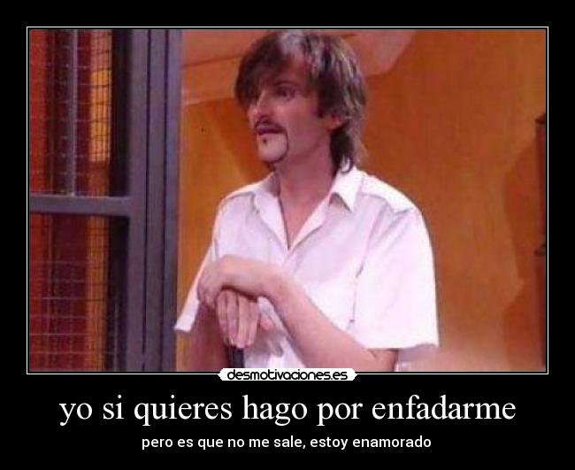 yo si quieres hago por enfadarme - pero es que no me sale, estoy enamorado