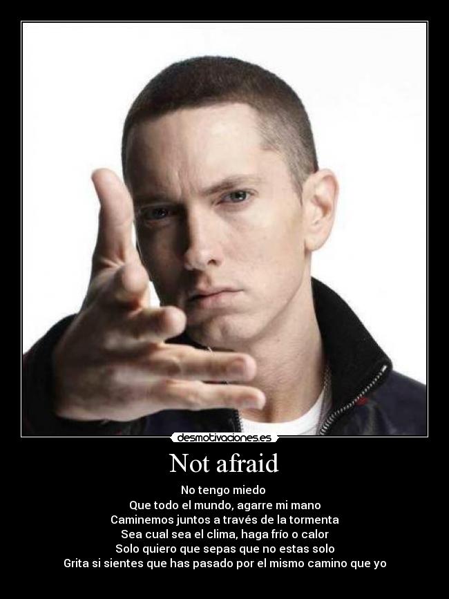 Not afraid - No tengo miedo 
Que todo el mundo, agarre mi mano
Caminemos juntos a través de la tormenta
Sea cual sea el clima, haga frío o calor
Solo quiero que sepas que no estas solo
Grita si sientes que has pasado por el mismo camino que yo
