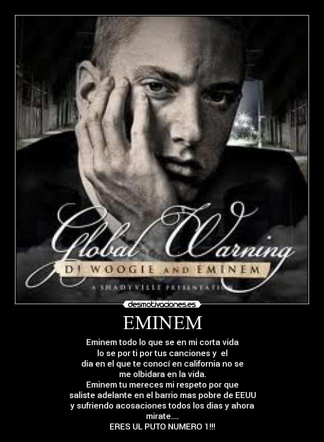 EMINEM - Eminem todo lo que se en mi corta vida
lo se por ti por tus canciones y el
dia en el que te conocí en california no se
me olbidara en la vida.
Eminem tu mereces mi respeto por que
saliste adelante en el barrio mas pobre de EEUU
y sufriendo acosaciones todos los dias y ahora
mirate....
ERES UL PUTO NUMERO 1!!!