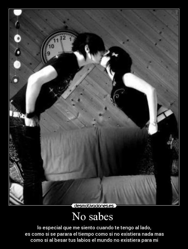 No sabes  - lo especial que me siento cuando te tengo al lado,
es como si se parara el tiempo como si no existiera nada mas
como si al besar tus labios el mundo no existiera para mi
