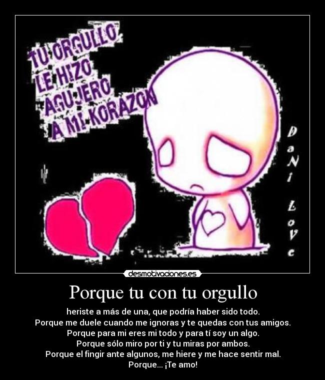 Porque tu con tu orgullo - heriste a más de una, que podría haber sido todo.
Porque me duele cuando me ignoras y te quedas con tus amigos.
Porque para mi eres mi todo y para tí soy un algo.
Porque sólo miro por ti y tu miras por ambos.
Porque el fingir ante algunos, me hiere y me hace sentir mal.
Porque... ¡Te amo!