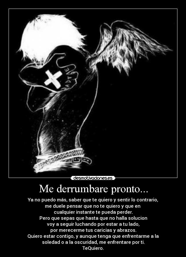 Me derrumbare pronto... - Ya no puedo más, saber que te quiero y sentir lo contrario,
me duele pensar que no te quiero y que en 
cualquier instante te pueda perder.
Pero que sepas que hasta que no halla solucion
voy a seguir luchando por estar a tu lado,
por merecerme tus caricias y abrazos.
Quiero estar contigo, y aunque tenga que enfrentarme a la
soledad o a la oscuridad, me enfrentare por ti.
TeQuiero.