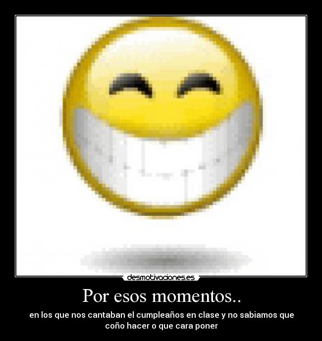 Por esos momentos.. - en los que nos cantaban el cumpleaños en clase y no sabiamos que
coño hacer o que cara poner