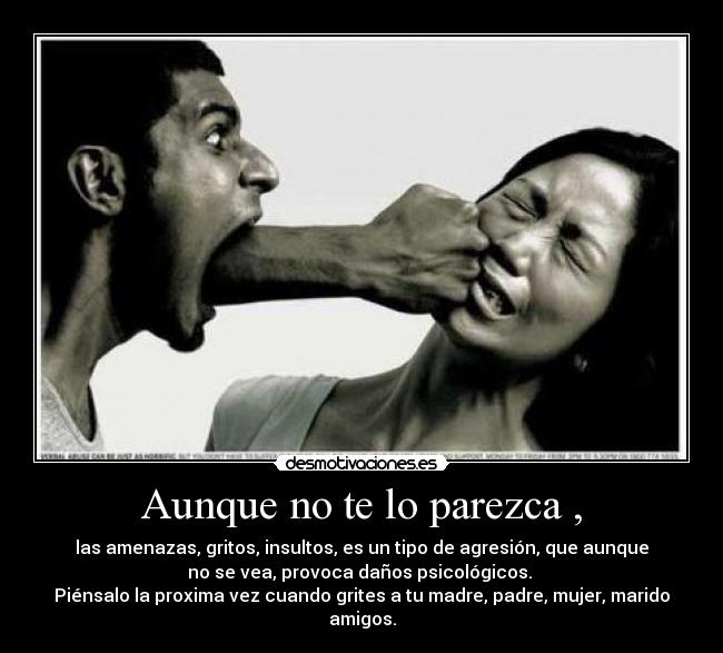 Aunque no te lo parezca , - las amenazas, gritos, insultos, es un tipo de agresión, que aunque
no se vea, provoca daños psicológicos. 
Piénsalo la proxima vez cuando grites a tu madre, padre, mujer, marido
amigos.