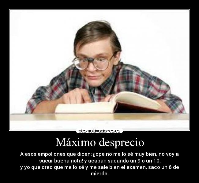 Máximo desprecio - A esos empollones que dicen: ¡jope no me lo sé muy bien, no voy a
sacar buena nota! y acaban sacando un 9 o un 10.
y yo que creo que me lo sé y me sale bien el examen, saco un 6 de
mierda.