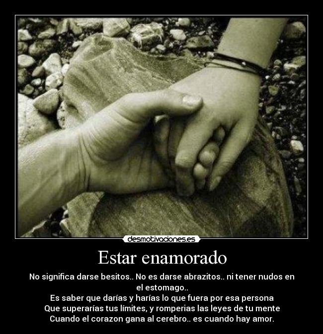 Estar enamorado - No significa darse besitos.. No es darse abrazitos.. ni tener nudos en el estomago..
Es saber que darías y harías lo que fuera por esa persona
Que superarías tus límites, y romperias las leyes de tu mente
Cuando el corazon gana al cerebro.. es cuando hay amor.