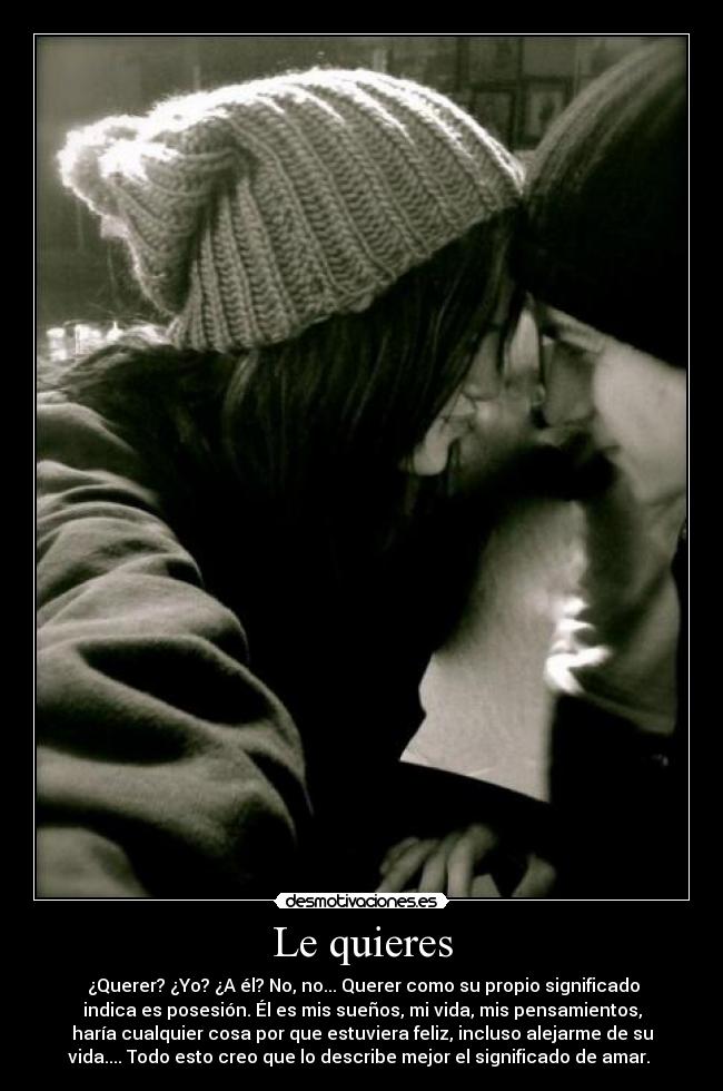Le quieres - ¿Querer? ¿Yo? ¿A él? No, no... Querer como su propio significado
indica es posesión. Él es mis sueños, mi vida, mis pensamientos,
haría cualquier cosa por que estuviera feliz, incluso alejarme de su
vida.... Todo esto creo que lo describe mejor el significado de amar.