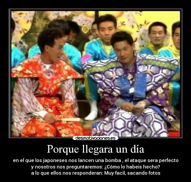 Porque llegara un día - en el que los japoneses nos lancen una bomba , el ataque sera perfecto
y nosotros nos preguntaremos: ¿Cómo lo habeis hecho?
a lo que ellos nos responderan: Muy facil, sacando fotos