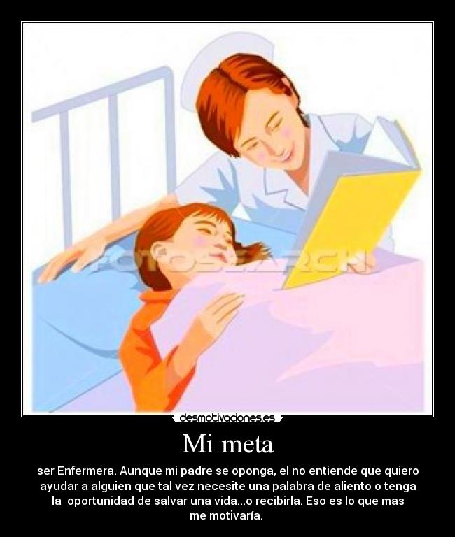 Mi meta - ser Enfermera. Aunque mi padre se oponga, el no entiende que quiero
ayudar a alguien que tal vez necesite una palabra de aliento o tenga
la  oportunidad de salvar una vida...o recibirla. Eso es lo que mas
me motivaría. 