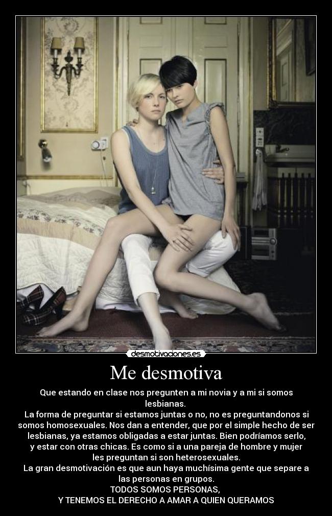 Me desmotiva - Que estando en clase nos pregunten a mi novia y a mi si somos
lesbianas. 
La forma de preguntar si estamos juntas o no, no es preguntandonos si
somos homosexuales. Nos dan a entender, que por el simple hecho de ser
lesbianas, ya estamos obligadas a estar juntas. Bien podríamos serlo,
y estar con otras chicas. Es como si a una pareja de hombre y mujer
les preguntan si son heterosexuales.
La gran desmotivación es que aun haya muchísima gente que separe a
las personas en grupos.
TODOS SOMOS PERSONAS, 
Y TENEMOS EL DERECHO A AMAR A QUIEN QUERAMOS