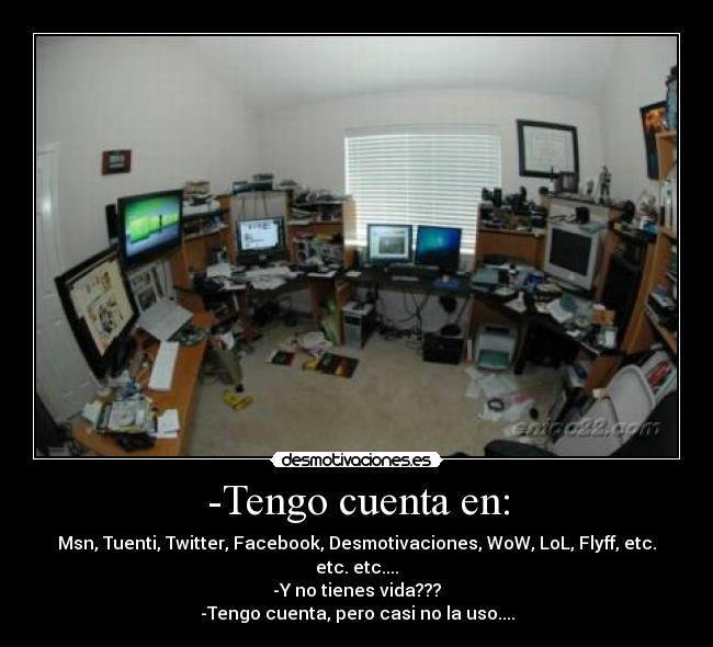 -Tengo cuenta en: - Msn, Tuenti, Twitter, Facebook, Desmotivaciones, WoW, LoL, Flyff, etc. etc. etc....
-Y no tienes vida???
-Tengo cuenta, pero casi no la uso....