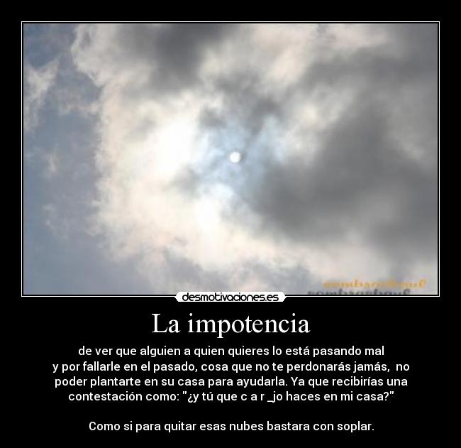 La impotencia - de ver que alguien a quien quieres lo está pasando mal
y por fallarle en el pasado, cosa que no te perdonarás jamás, no
poder plantarte en su casa para ayudarla. Ya que recibirías una
contestación como: ¿y tú que c a r _jo haces en mi casa?
Como si para quitar esas nubes bastara con soplar.