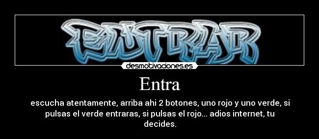 Entra - escucha atentamente, arriba ahi 2 botones, uno rojo y uno verde, si
pulsas el verde entraras, si pulsas el rojo... adios internet, tu
decides.