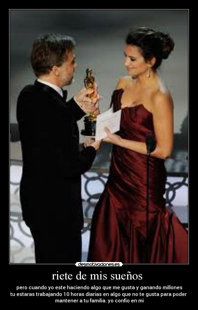 riete de mis sueños - pero cuando yo este haciendo algo que me gusta y ganando millones
tu estaras trabajando 10 horas diarias en algo que no te gusta para poder
mantener a tu familia. yo confio en mi