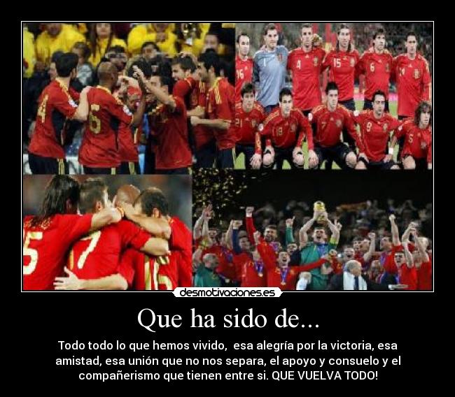 Que ha sido de... - Todo todo lo que hemos vivido, esa alegría por la victoria, esa
amistad, esa unión que no nos separa, el apoyo y consuelo y el
compañerismo que tienen entre si. QUE VUELVA TODO!