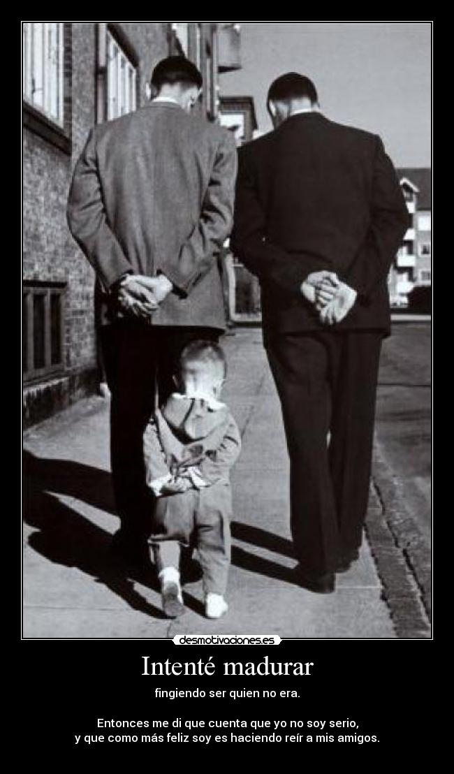 Intenté madurar - fingiendo ser quien no era.
Entonces me di que cuenta que yo no soy serio,
y que como más feliz soy es haciendo reír a mis amigos.