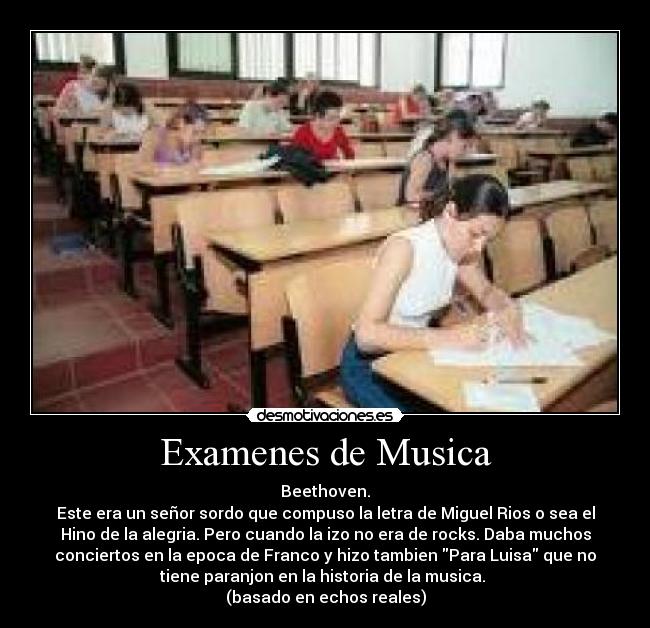 Examenes de Musica - Beethoven.
Este era un señor sordo que compuso la letra de Miguel Rios o sea el
Hino de la alegria. Pero cuando la izo no era de rocks. Daba muchos
conciertos en la epoca de Franco y hizo tambien Para Luisa que no
tiene paranjon en la historia de la musica.
(basado en echos reales)