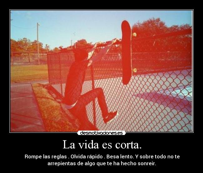 La vida es corta. - Rompe las reglas . Olvida rápido . Besa lento. Y sobre todo no te
arrepientas de algo que te ha hecho sonreir.