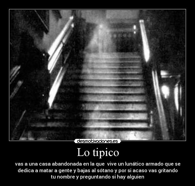 Lo tipico - vas a una casa abandonada en la que  vive un lunático armado que se
dedica a matar a gente y bajas al sótano y por si acaso vas gritando
tu nombre y preguntando si hay alguien