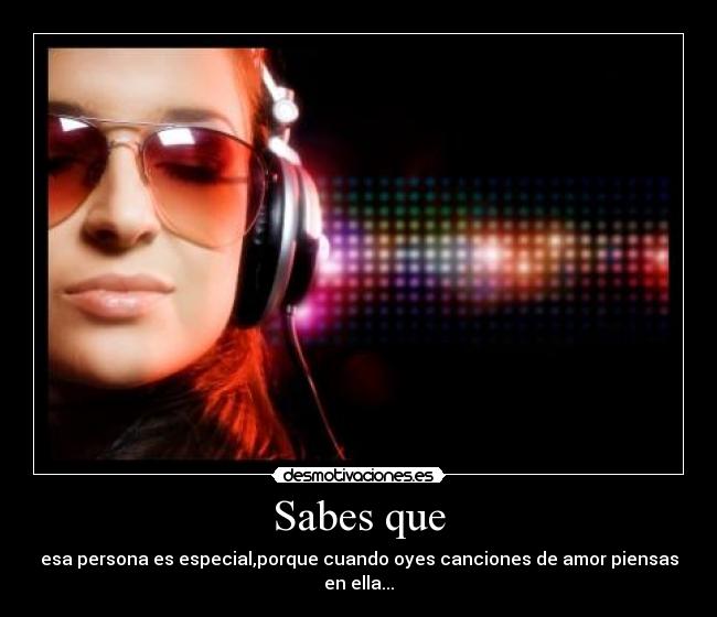 Sabes que - esa persona es especial,porque cuando oyes canciones de amor piensas en ella...