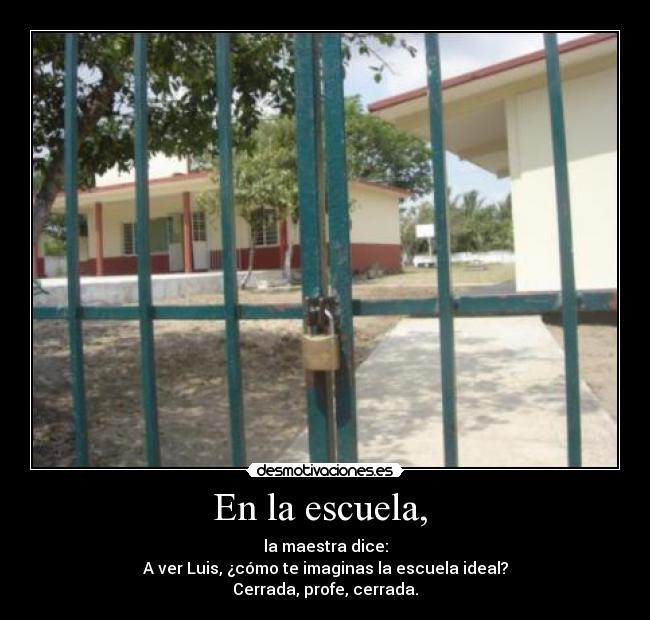 En la escuela, - la maestra dice:
A ver Luis, ¿cómo te imaginas la escuela ideal?
Cerrada, profe, cerrada.