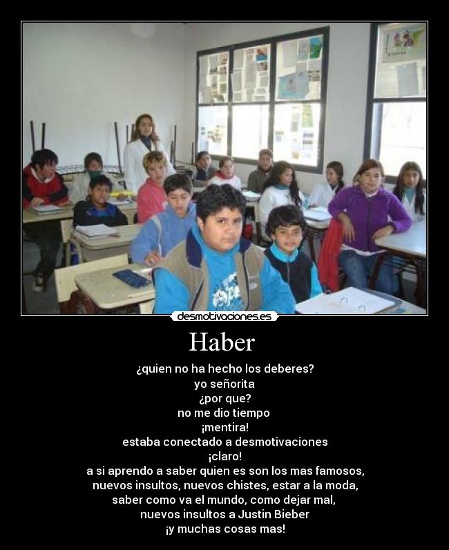 Haber  - ¿quien no ha hecho los deberes?
yo señorita
¿por que?
no me dio tiempo 
¡mentira!
estaba conectado a desmotivaciones
¡claro!
a si aprendo a saber quien es son los mas famosos,
nuevos insultos, nuevos chistes, estar a la moda,
saber como va el mundo, como dejar mal, 
nuevos insultos a Justin Bieber
¡y muchas cosas mas!