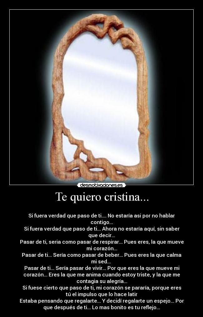 Te quiero cristina... - 
Si fuera verdad que paso de ti.... No estaría asi por no hablar
contigo...
Si fuera verdad que paso de ti... Ahora no estaría aquí, sin saber
que decir...
Pasar de ti, seria como pasar de respirar... Pues eres, la que mueve
mi corazón...
Pasar de ti... Sería como pasar de beber... Pues eres la que calma
mi sed... 
Pasar de ti... Sería pasar de vivir... Por que eres la que mueve mi
corazón... Eres la que me anima cuando estoy triste, y la que me
contagia su alegría...
Si fuese cierto que paso de ti, mi corazón se pararía, porque eres
tú el impulso que lo hace latir
Estaba pensando que regalarte... Y decidí regalarte un espejo... Por
que después de ti... Lo mas bonito es tu reflejo...