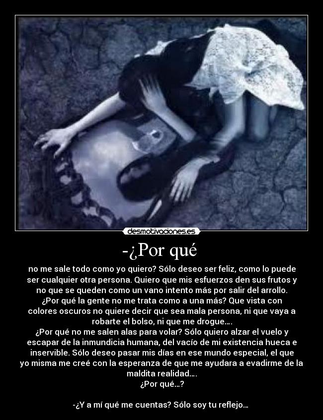 -¿Por qué  - no me sale todo como yo quiero? Sólo deseo ser feliz, como lo puede
ser cualquier otra persona. Quiero que mis esfuerzos den sus frutos y
no que se queden como un vano intento más por salir del arrollo.
¿Por qué la gente no me trata como a una más? Que vista con
colores oscuros no quiere decir que sea mala persona, ni que vaya a
robarte el bolso, ni que me drogue….
¿Por qué no me salen alas para volar? Sólo quiero alzar el vuelo y
escapar de la inmundicia humana, del vacío de mi existencia hueca e
inservible. Sólo deseo pasar mis días en ese mundo especial, el que
yo misma me creé con la esperanza de que me ayudara a evadirme de la
maldita realidad….
¿Por qué…?

-¿Y a mí qué me cuentas? Sólo soy tu reflejo… 