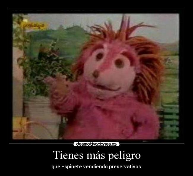 Tienes más peligro -