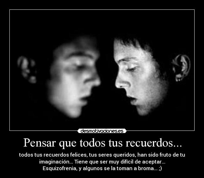 Pensar que todos tus recuerdos... - todos tus recuerdos felices, tus seres queridos, han sido fruto de tu
imaginación... Tiene que ser muy difícil de aceptar...
Esquizofrenia, y algunos se la toman a broma... ;)