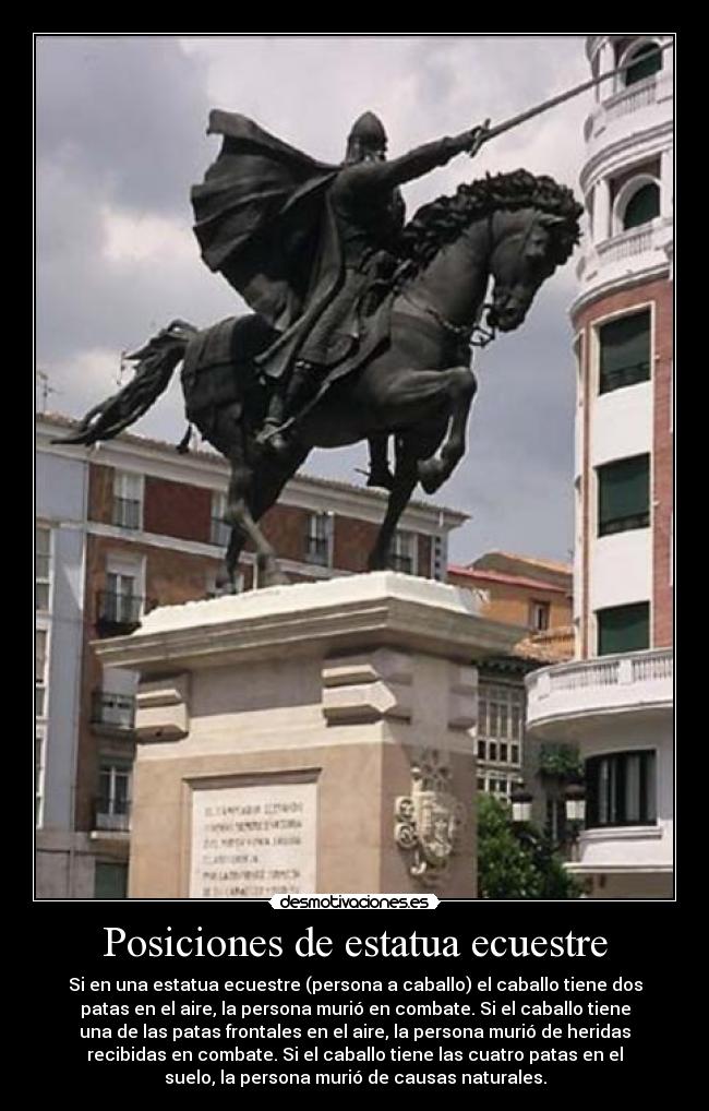 Posiciones de estatua ecuestre - Si en una estatua ecuestre (persona a caballo) el caballo tiene dos
patas en el aire, la persona murió en combate. Si el caballo tiene
una de las patas frontales en el aire, la persona murió de heridas
recibidas en combate. Si el caballo tiene las cuatro patas en el
suelo, la persona murió de causas naturales.